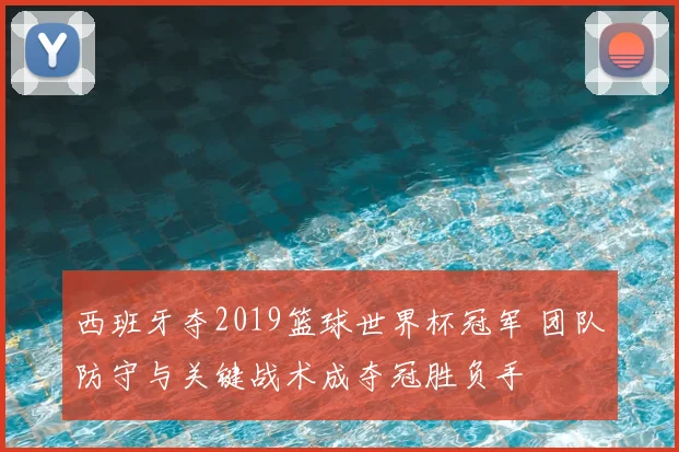 西班牙夺2019篮球世界杯冠军 团队防守与关键战术成夺冠胜负手