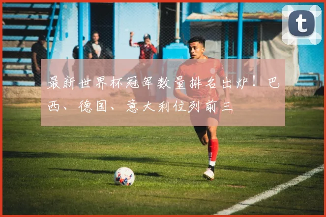 最新世界杯冠军数量排名出炉！巴西、德国、意大利位列前三