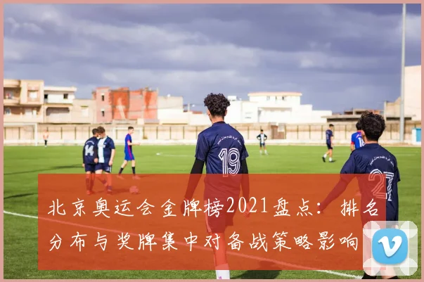 北京奥运会金牌榜2021盘点：排名分布与奖牌集中对备战策略影响