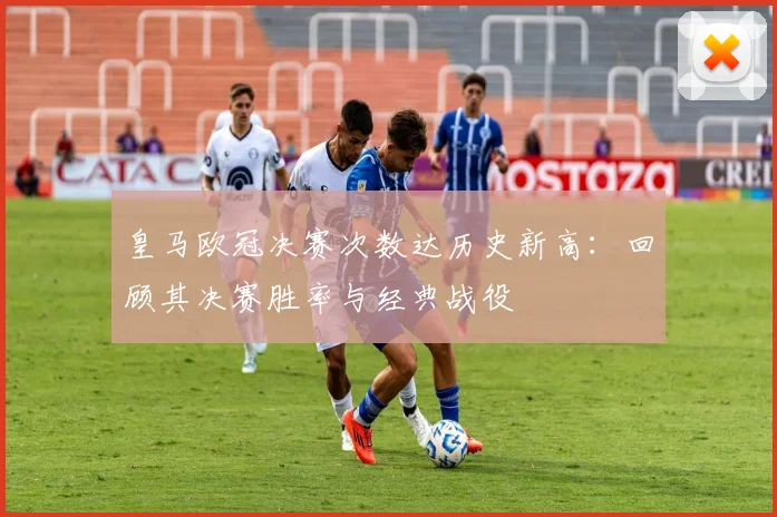 皇马欧冠决赛次数达历史新高：回顾其决赛胜率与经典战役