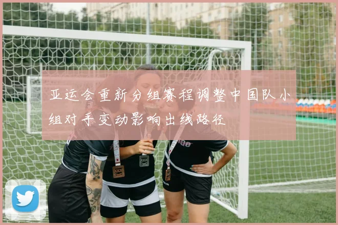 亚运会重新分组赛程调整中国队小组对手变动影响出线路径